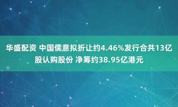 华盛配资 中国儒意拟折让约4.46%发行合共13亿股认购股份 净筹约38.95亿港元