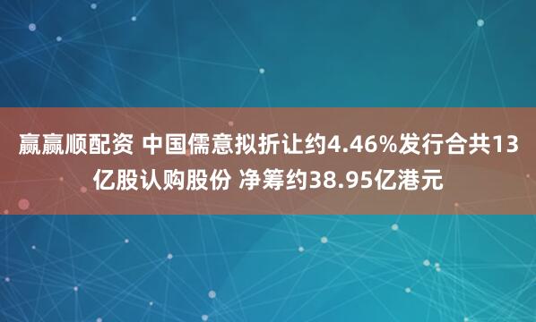 赢赢顺配资 中国儒意拟折让约4.46%发行合共13亿股认购股份 净筹约38.95亿港元