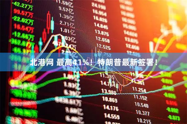北港网 最高41%！特朗普最新签署！