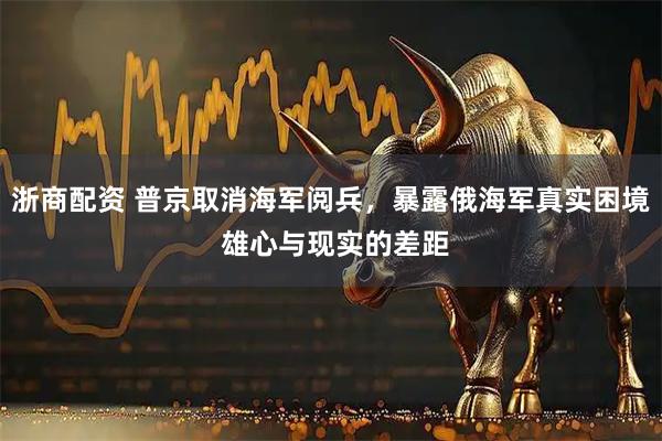 浙商配资 普京取消海军阅兵，暴露俄海军真实困境 雄心与现实的差距
