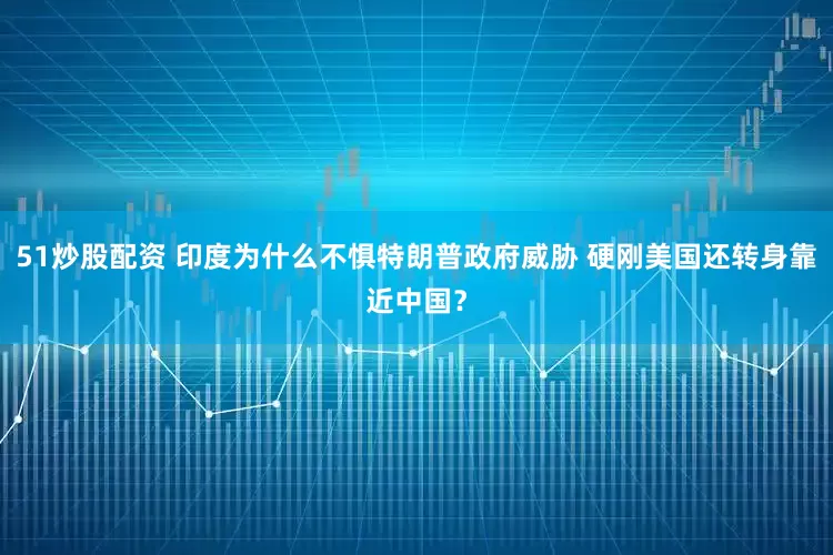 51炒股配资 印度为什么不惧特朗普政府威胁 硬刚美国还转身靠近中国？