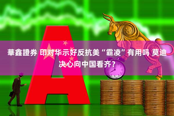 華鑫證券 印对华示好反抗美“霸凌”有用吗 莫迪决心向中国看齐？