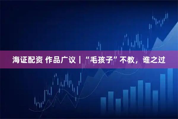 海证配资 作品广议｜“毛孩子”不教，谁之过