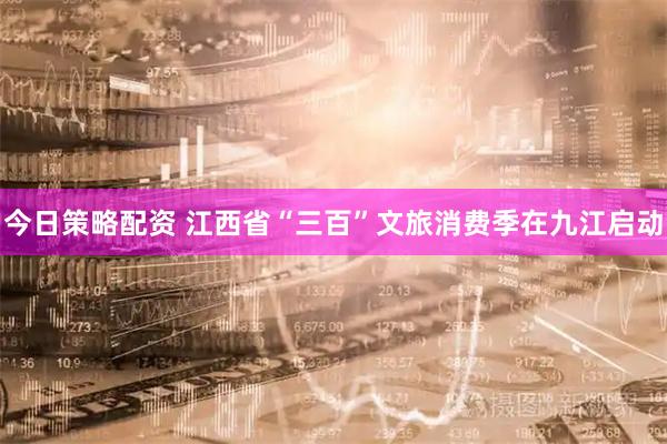 今日策略配资 江西省“三百”文旅消费季在九江启动