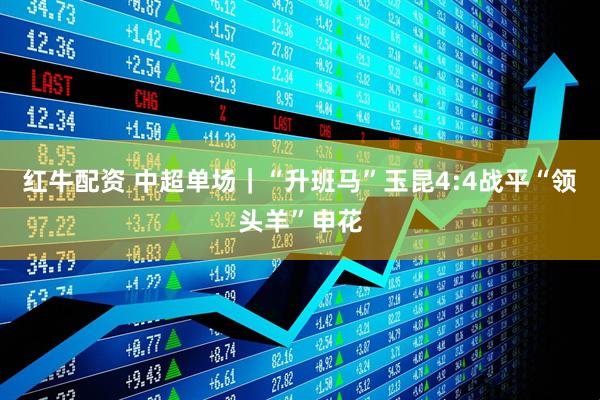 红牛配资 中超单场｜“升班马”玉昆4:4战平“领头羊”申花