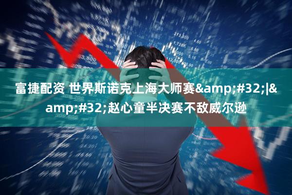 富捷配资 世界斯诺克上海大师赛&#32;|&#32;赵心童半决赛不敌威尔逊
