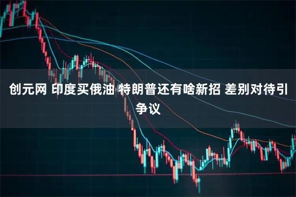 创元网 印度买俄油 特朗普还有啥新招 差别对待引争议