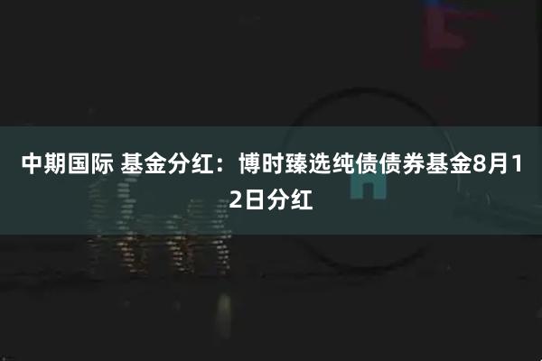 中期国际 基金分红：博时臻选纯债债券基金8月12日分红