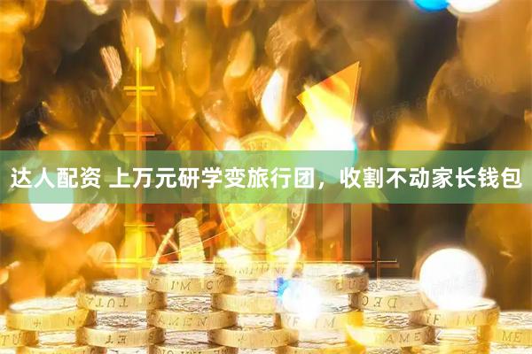 达人配资 上万元研学变旅行团，收割不动家长钱包