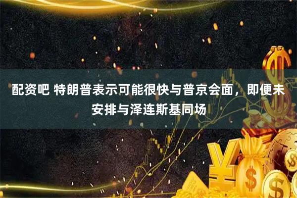 配资吧 特朗普表示可能很快与普京会面，即便未安排与泽连斯基同场