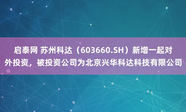 启泰网 苏州科达（603660.SH）新增一起对外投资，被投资公司为北京兴华科达科技有限公司