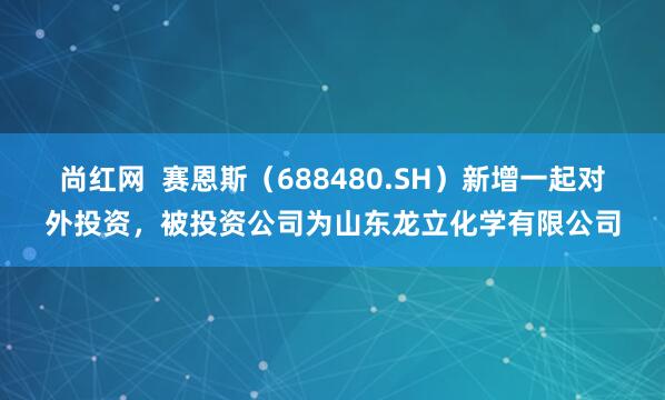 尚红网  赛恩斯（688480.SH）新增一起对外投资，被投资公司为山东龙立化学有限公司