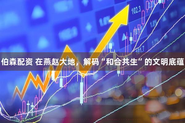 伯森配资 在燕赵大地，解码“和合共生”的文明底蕴