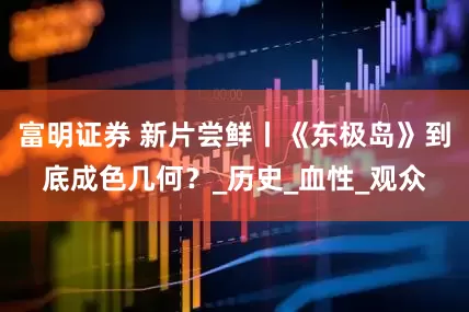 富明证券 新片尝鲜丨《东极岛》到底成色几何？_历史_血性_观众