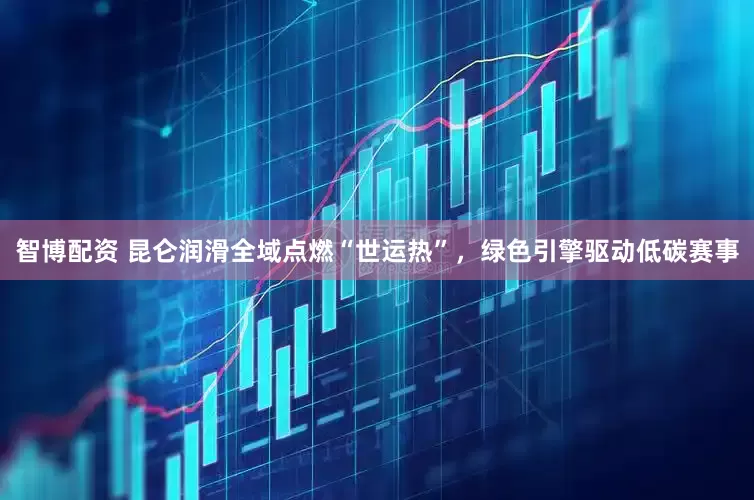 智博配资 昆仑润滑全域点燃“世运热”，绿色引擎驱动低碳赛事