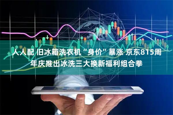 人人配 旧冰箱洗衣机“身价”暴涨 京东815周年庆推出冰洗三大换新福利组合拳