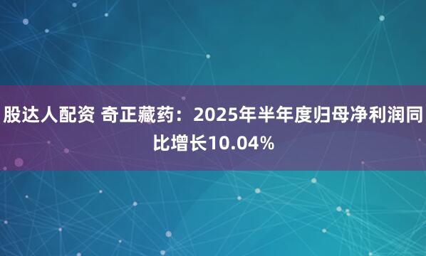 股达人配资 奇正藏药：2025年半年度归母净利润同比增长10.04%