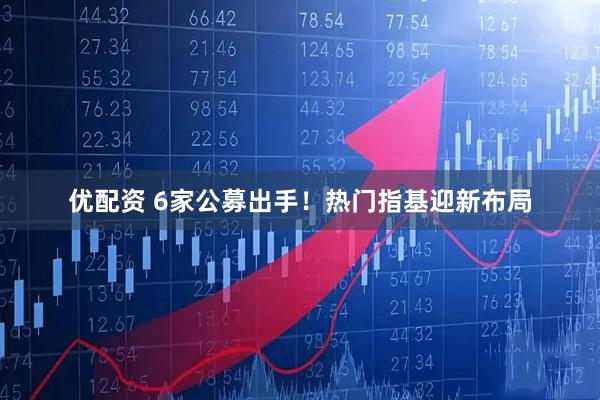 优配资 6家公募出手！热门指基迎新布局