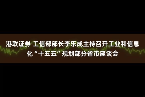 港联证券 工信部部长李乐成主持召开工业和信息化“十五五”规划部分省市座谈会
