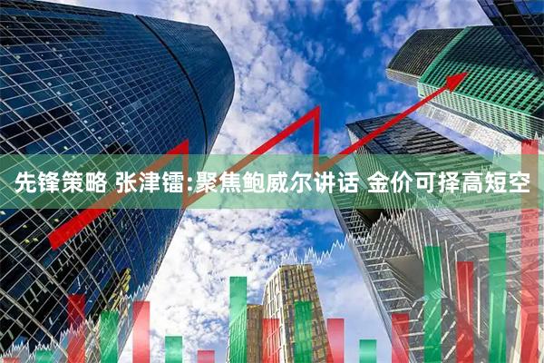 先锋策略 张津镭:聚焦鲍威尔讲话 金价可择高短空