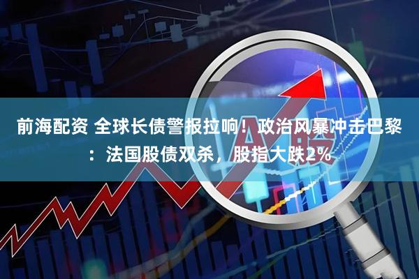 前海配资 全球长债警报拉响！政治风暴冲击巴黎：法国股债双杀，股指大跌2%