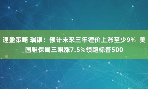 速盈策略 瑞银：预计未来三年锂价上涨至少9%  美国雅保周三飙涨7.5%领跑标普500