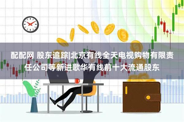 配配网 股东追踪|北京有线全天电视购物有限责任公司等新进歌华有线前十大流通股东