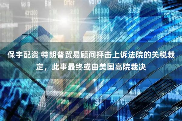 保宇配资 特朗普贸易顾问抨击上诉法院的关税裁定，此事最终或由美国高院裁决