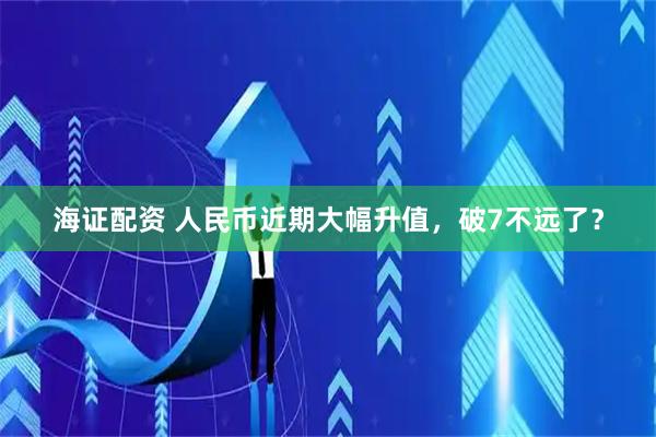 海证配资 人民币近期大幅升值，破7不远了？