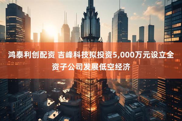 鸿泰利创配资 吉峰科技拟投资5,000万元设立全资子公司发展低空经济