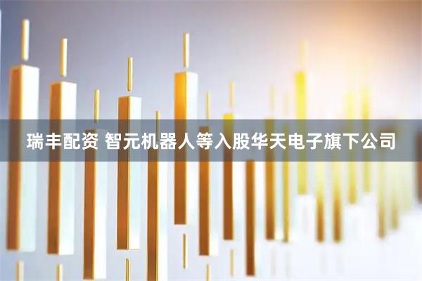 瑞丰配资 智元机器人等入股华天电子旗下公司