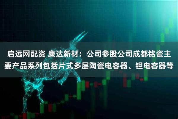启远网配资 康达新材：公司参股公司成都铭瓷主要产品系列包括片式多层陶瓷电容器、钽电容器等