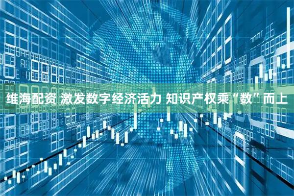 维海配资 激发数字经济活力 知识产权乘“数”而上