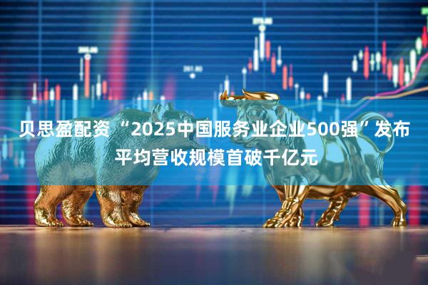 贝思盈配资 “2025中国服务业企业500强”发布 平均营收规模首破千亿元