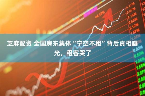 芝麻配资 全国房东集体“宁空不租”背后真相曝光，租客哭了