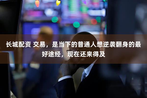 长城配资 交易，是当下的普通人想逆袭翻身的最好途经，现在还来得及