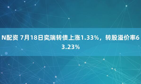 N配资 7月18日奕瑞转债上涨1.33%，转股溢价率63.23%