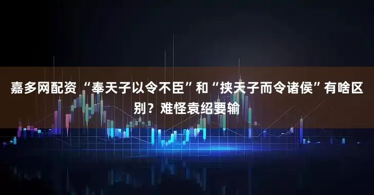 嘉多网配资 “奉天子以令不臣”和“挟天子而令诸侯”有啥区别？难怪袁绍要输