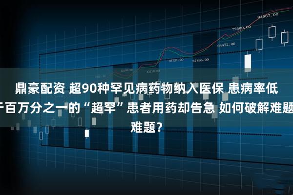 鼎豪配资 超90种罕见病药物纳入医保 患病率低于百万分之一的“超罕”患者用药却告急 如何破解难题？